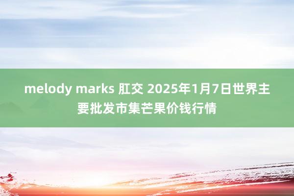 melody marks 肛交 2025年1月7日世界主要批发市集芒果价钱行情