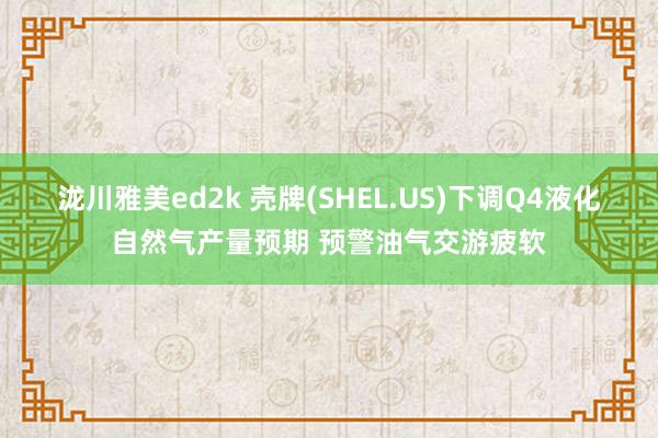 泷川雅美ed2k 壳牌(SHEL.US)下调Q4液化自然气产量预期 预警油气交游疲软