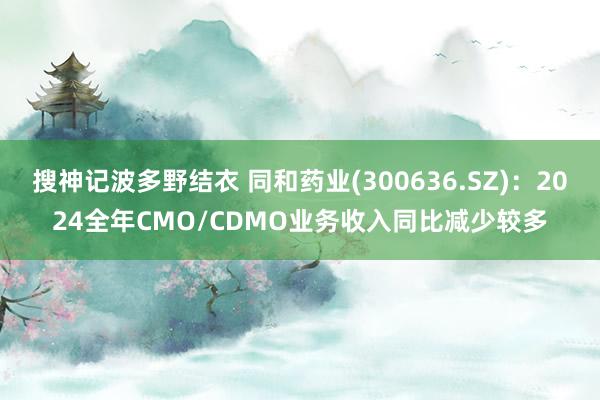 搜神记波多野结衣 同和药业(300636.SZ)：2024全年CMO/CDMO业务收入同比减少较多