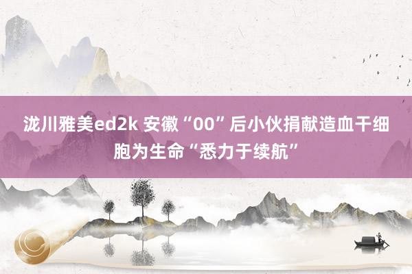 泷川雅美ed2k 安徽“00”后小伙捐献造血干细胞为生命“悉力于续航”