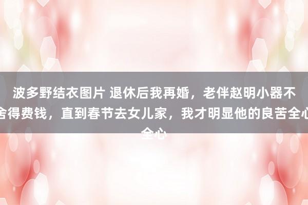 波多野结衣图片 退休后我再婚，老伴赵明小器不舍得费钱，直到春节去女儿家，我才明显他的良苦全心