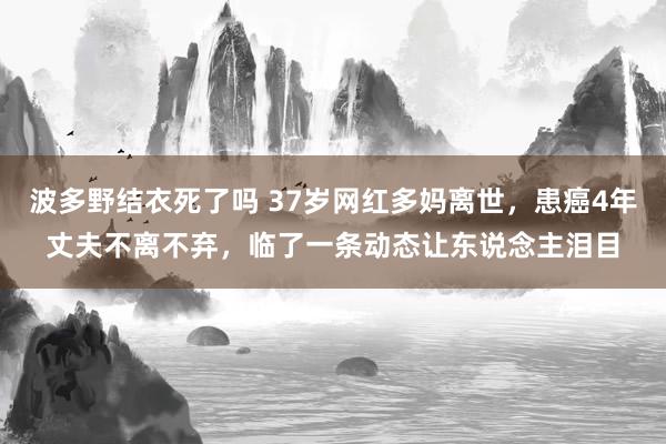 波多野结衣死了吗 37岁网红多妈离世，患癌4年丈夫不离不弃，临了一条动态让东说念主泪目