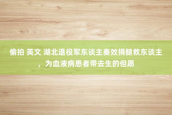 偷拍 英文 湖北退役军东谈主奏效捐髓救东谈主，为血液病患者带去生的但愿