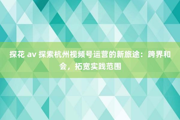 探花 av 探索杭州视频号运营的新旅途：跨界和会，拓宽实践范围