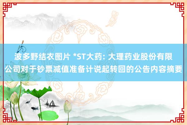 波多野结衣图片 *ST大药: 大理药业股份有限公司对于钞票减值准备计说起转回的公告内容摘要