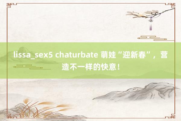 lissa_sex5 chaturbate 萌娃“迎新春”，营造不一样的快意！