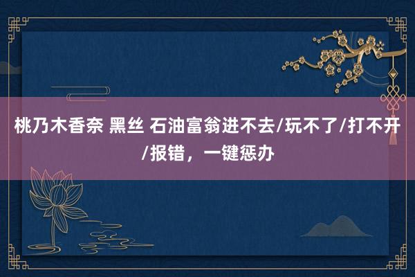 桃乃木香奈 黑丝 石油富翁进不去/玩不了/打不开/报错，一键惩办