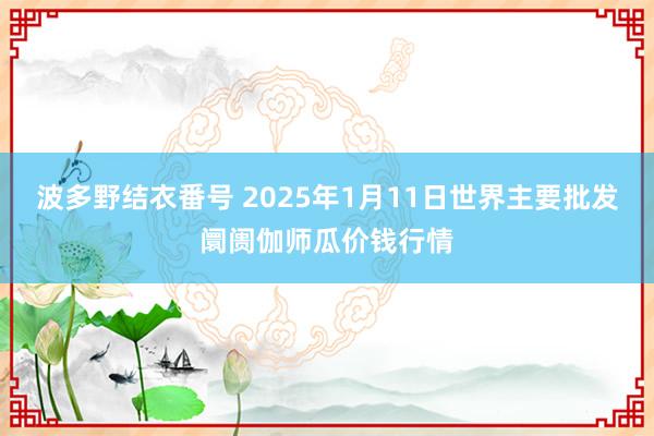 波多野结衣番号 2025年1月11日世界主要批发阛阓伽师瓜价钱行情