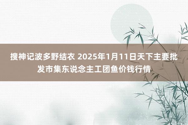 搜神记波多野结衣 2025年1月11日天下主要批发市集东说念主工团鱼价钱行情