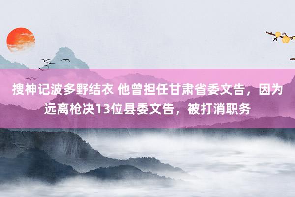 搜神记波多野结衣 他曾担任甘肃省委文告，因为远离枪决13位县委文告，被打消职务