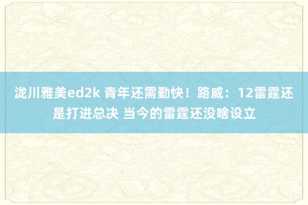 泷川雅美ed2k 青年还需勤快！路威：12雷霆还是打进总决 当今的雷霆还没啥设立