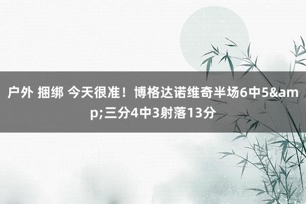 户外 捆绑 今天很准！博格达诺维奇半场6中5&三分4中3射落13分