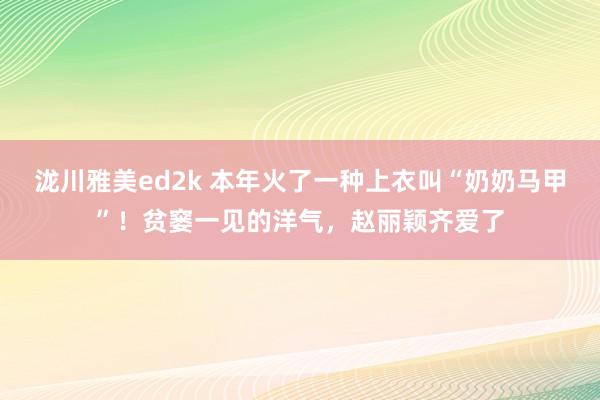 泷川雅美ed2k 本年火了一种上衣叫“奶奶马甲”！贫窭一见的洋气，赵丽颖齐爱了