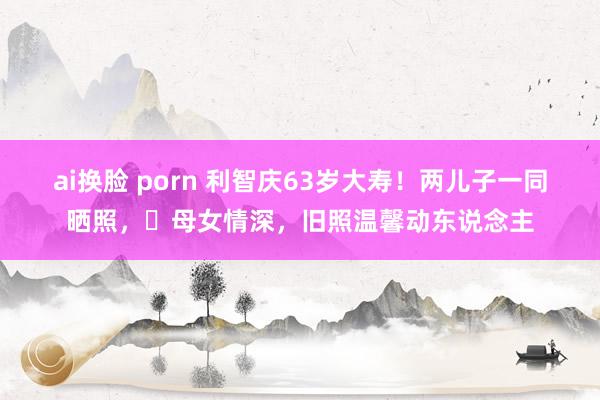 ai换脸 porn 利智庆63岁大寿！两儿子一同晒照，‌母女情深，旧照温馨动东说念主