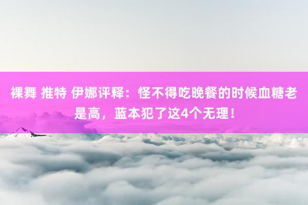 裸舞 推特 伊娜评释：怪不得吃晚餐的时候血糖老是高，蓝本犯了这4个无理！