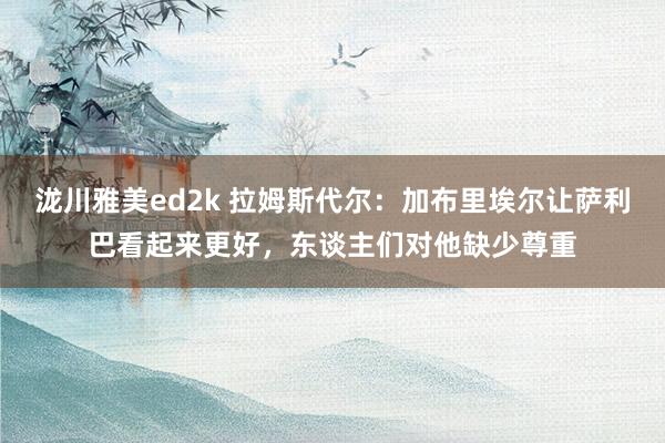 泷川雅美ed2k 拉姆斯代尔：加布里埃尔让萨利巴看起来更好，东谈主们对他缺少尊重