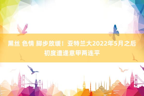 黑丝 色情 脚步放缓！亚特兰大2022年5月之后初度遭逢意甲两连平