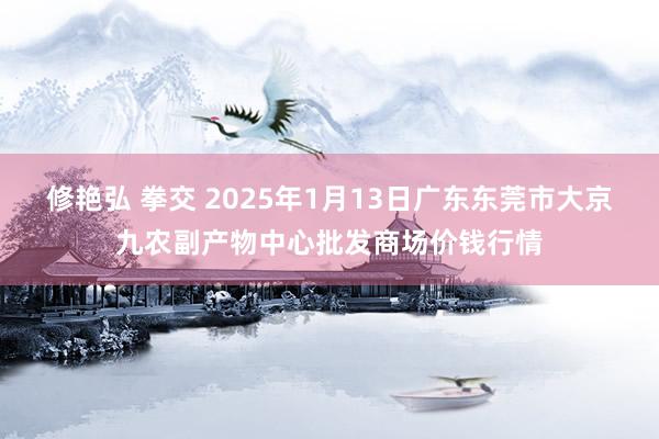 修艳弘 拳交 2025年1月13日广东东莞市大京九农副产物中心批发商场价钱行情