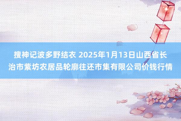 搜神记波多野结衣 2025年1月13日山西省长治市紫坊农居品轮廓往还市集有限公司价钱行情