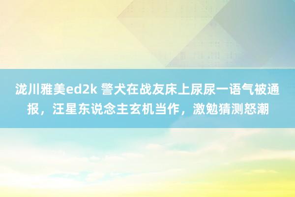 泷川雅美ed2k 警犬在战友床上尿尿一语气被通报，汪星东说念主玄机当作，激勉猜测怒潮