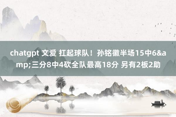 chatgpt 文爱 扛起球队！孙铭徽半场15中6&三分8中4砍全队最高18分 另有2板2助