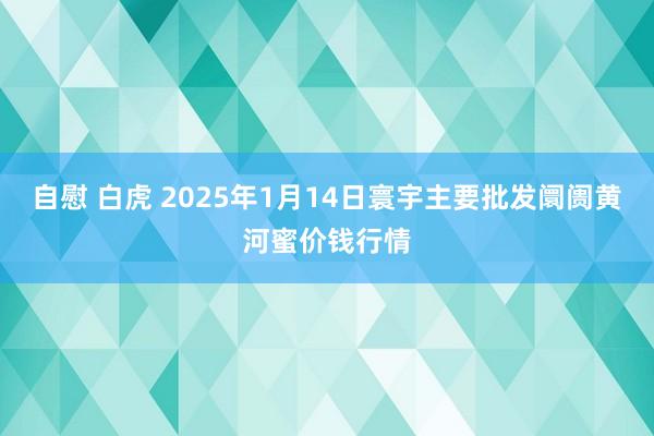 自慰 白虎 2025年1月14日寰宇主要批发阛阓黄河蜜价钱行情