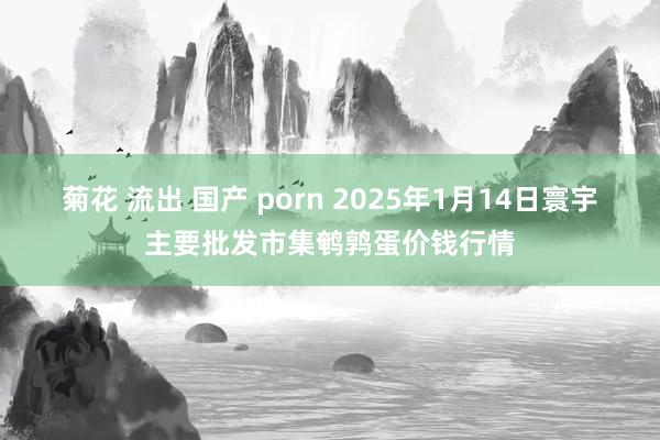 菊花 流出 国产 porn 2025年1月14日寰宇主要批发市集鹌鹑蛋价钱行情