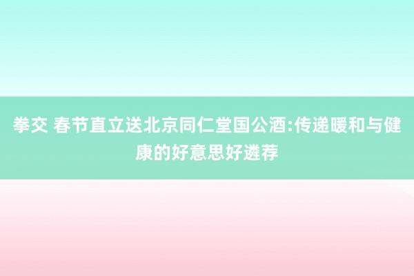 拳交 春节直立送北京同仁堂国公酒:传递暖和与健康的好意思好遴荐