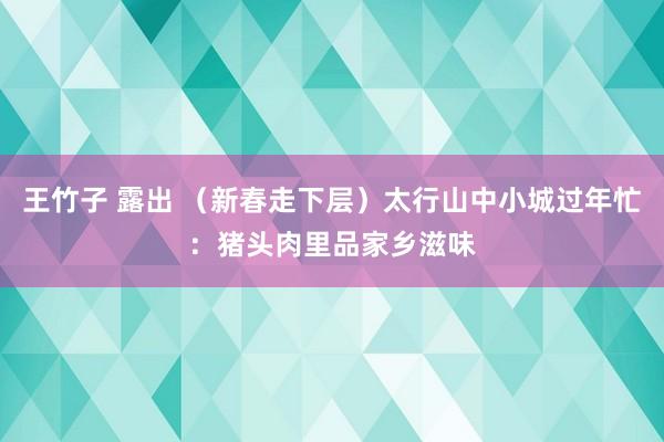 王竹子 露出 （新春走下层）太行山中小城过年忙：猪头肉里品家乡滋味