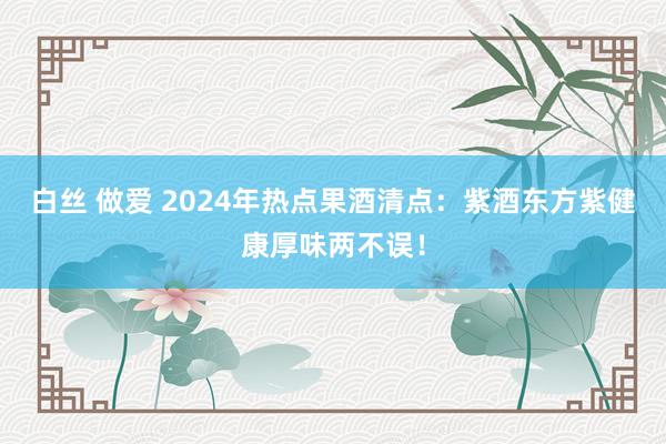 白丝 做爱 2024年热点果酒清点：紫酒东方紫健康厚味两不误！