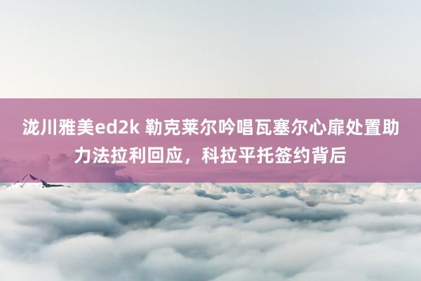 泷川雅美ed2k 勒克莱尔吟唱瓦塞尔心扉处置助力法拉利回应，科拉平托签约背后