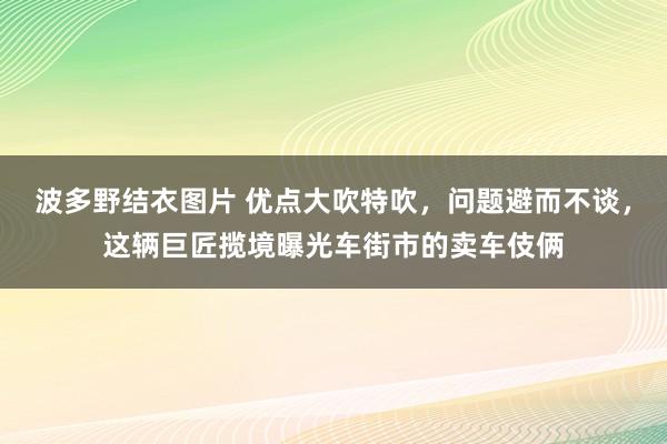 波多野结衣图片 优点大吹特吹，问题避而不谈，这辆巨匠揽境曝光车街市的卖车伎俩