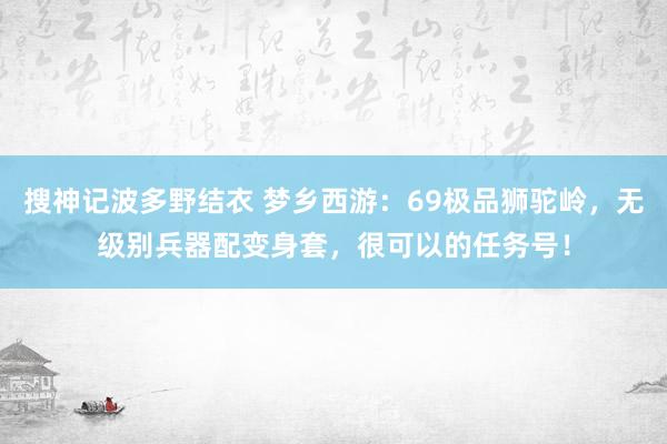 搜神记波多野结衣 梦乡西游：69极品狮驼岭，无级别兵器配变身套，很可以的任务号！