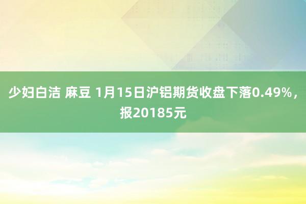 少妇白洁 麻豆 1月15日沪铝期货收盘下落0.49%，报20185元