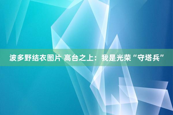 波多野结衣图片 高台之上：我是光荣“守塔兵”