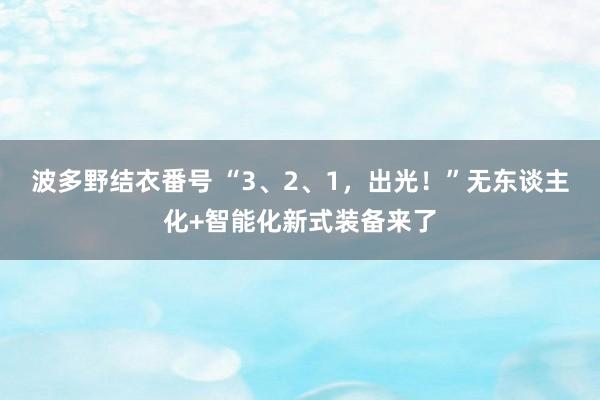 波多野结衣番号 “3、2、1，出光！”无东谈主化+智能化新式装备来了