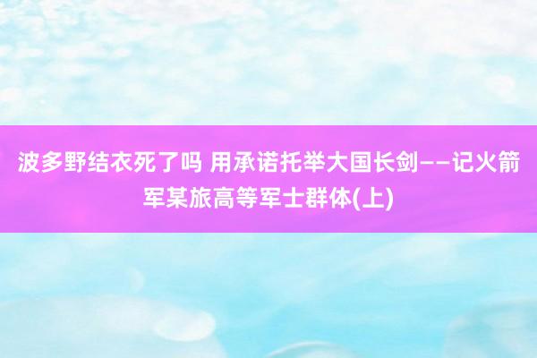 波多野结衣死了吗 用承诺托举大国长剑——记火箭军某旅高等军士群体(上)