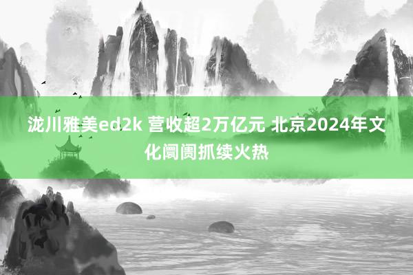 泷川雅美ed2k 营收超2万亿元 北京2024年文化阛阓抓续火热