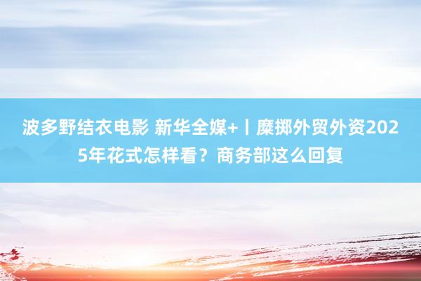 波多野结衣电影 新华全媒+丨糜掷外贸外资2025年花式怎样看？商务部这么回复