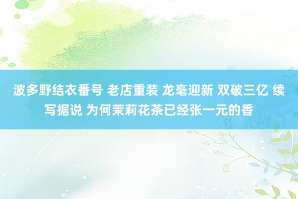 波多野结衣番号 老店重装 龙毫迎新 双破三亿 续写据说 为何茉莉花茶已经张一元的香