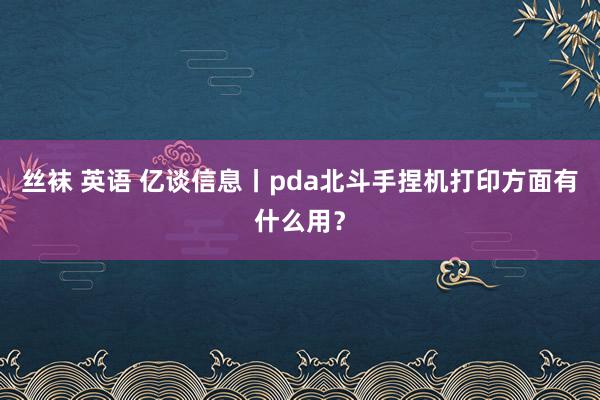 丝袜 英语 亿谈信息丨pda北斗手捏机打印方面有什么用？