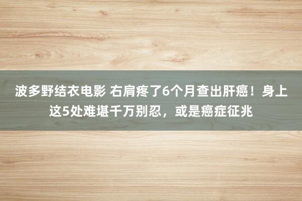 波多野结衣电影 右肩疼了6个月查出肝癌！身上这5处难堪千万别忍，或是癌症征兆