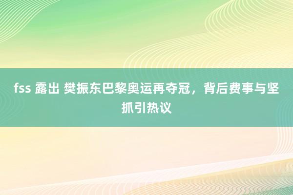 fss 露出 樊振东巴黎奥运再夺冠，背后费事与坚抓引热议