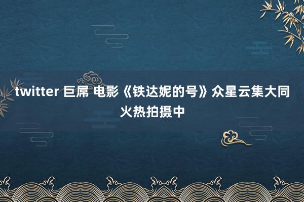 twitter 巨屌 电影《铁达妮的号》众星云集大同火热拍摄中