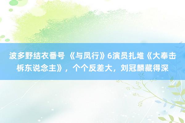 波多野结衣番号 《与凤行》6演员扎堆《大奉击柝东说念主》，个个反差大，刘冠麟藏得深