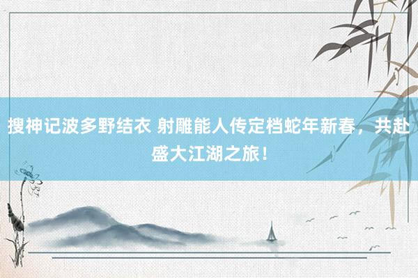 搜神记波多野结衣 射雕能人传定档蛇年新春，共赴盛大江湖之旅！