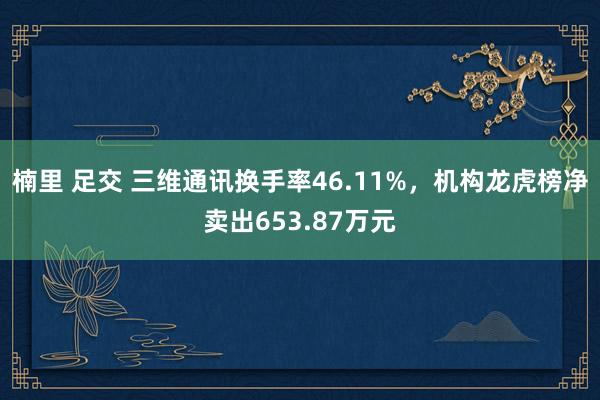 楠里 足交 三维通讯换手率46.11%，机构龙虎榜净卖出653.87万元