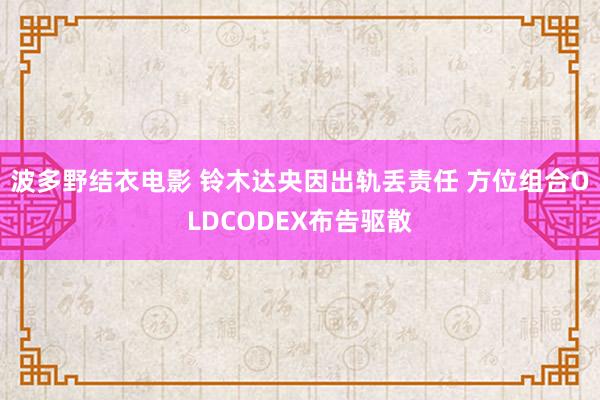 波多野结衣电影 铃木达央因出轨丢责任 方位组合OLDCODEX布告驱散