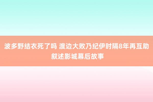 波多野结衣死了吗 渡边大败乃纪伊时隔8年再互助 叙述影城幕后故事