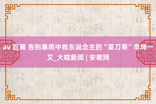 av 巨屌 告别暴雨中救东说念主的“菜刀哥”李坤一又_大皖新闻 | 安徽网